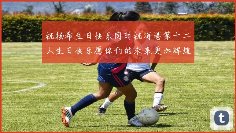 祝杨希生日快乐同时祝海港第十二人生日快乐愿你们的未来更加辉煌绚烂
