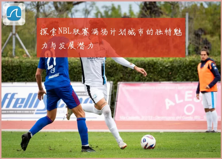 探索NBL联赛满场计划城市的独特魅力与发展潜力
