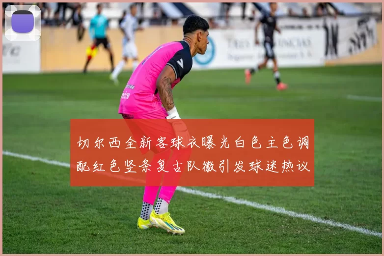 切尔西全新客球衣曝光白色主色调配红色竖条复古队徽引发球迷热议